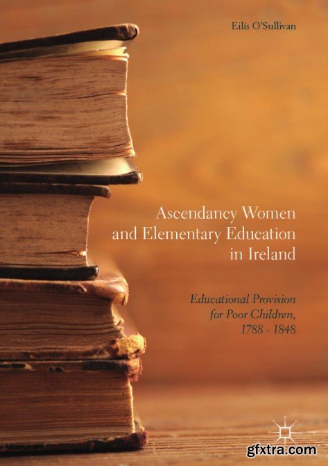 Ascendancy Women and Elementary: Education in Ireland Educational Provision for Poor Children, 1788 - 1848