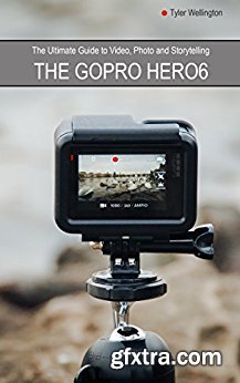 The GoPro Hero 6 Ultimate Guide to Video, Photo and Storytelling