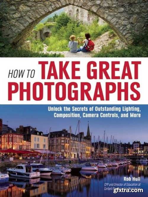 How to Take Great Photographs: Unlock the Secrets of Outstanding Lighting, Composition, Camera Controls, and More