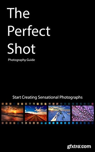 The Perfect Shot: Photography Guide: Start Creating Sensational Photographs