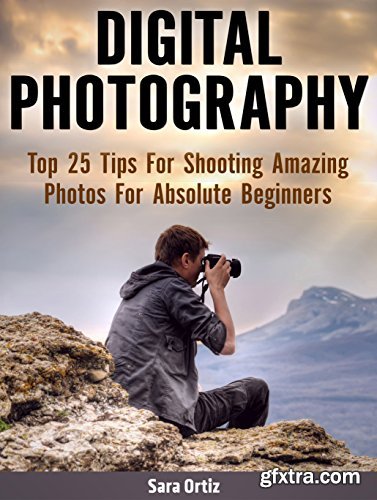 Digital Photography: Top 25 Tips For Shooting Amazing Photos For Absolute Beginners