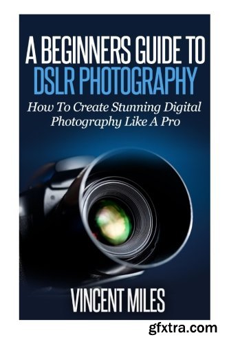 A Beginners Guide To DSLR Photography: How To Create Brilliant Digital Photography Like A Pro