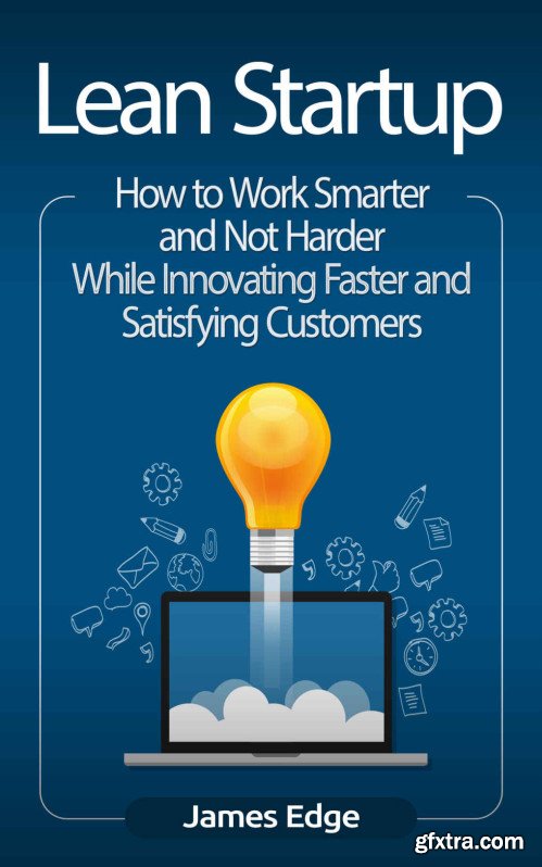 Lean Startup: How to Work Smarter and Not Harder While Innovating Faster and Satisfying Customers