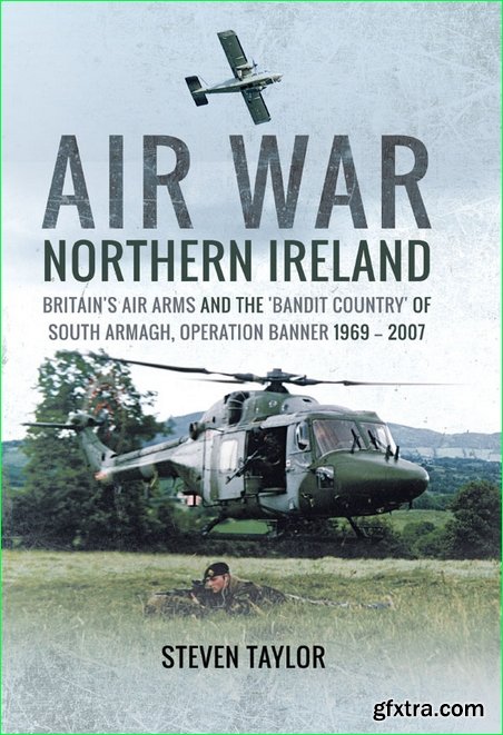 Air War Northern Ireland: Britain’s Air Arms and the ‘Bandit Country’ of South Armagh, Operation Banner 1969-2007