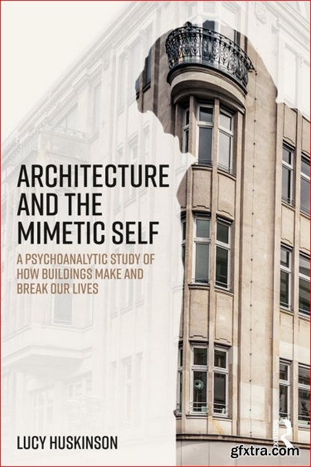 Architecture and the Mimetic Self : A Psychoanalytic Study of How Buildings Make and Break Our Lives