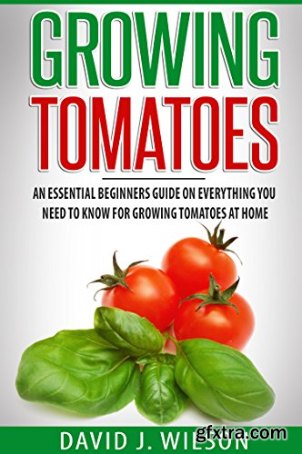 Growing Tomatoes: An Essential Beginners Guide on Everything You Need to Know for Growing Tomatoes at Home