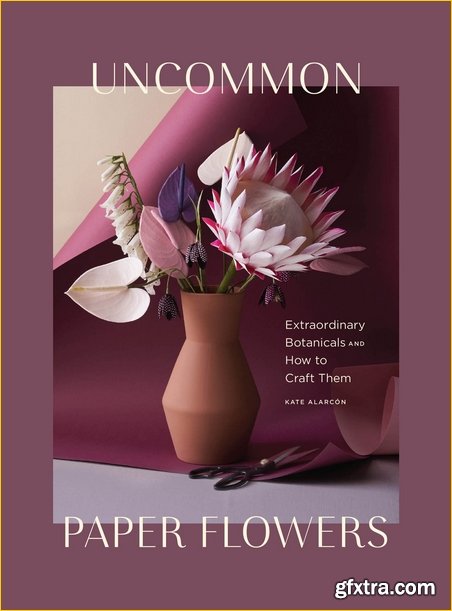 Uncommon Paper Flowers: A Stunning Guide to Extraordinary Botanicals and How to Craft Them