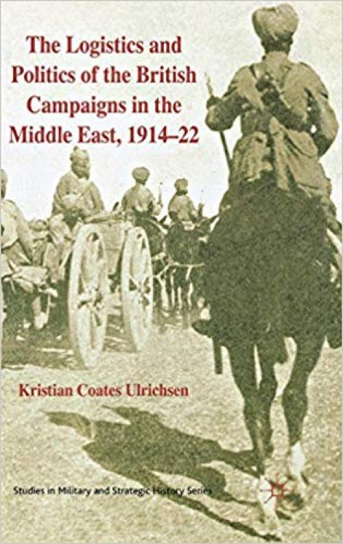 The Logistics and Politics of the British Campaigns in the Middle East, 1914-22 (Studies in Military and Strategic History) - 0230233007