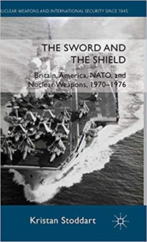 The Sword and the Shield: Britain, America, NATO and Nuclear Weapons, 1970-1976 (Nuclear Weapons and International Security since 1945) - 0230300936