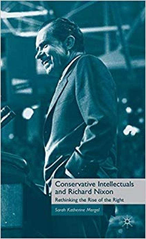 Conservative Intellectuals and Richard Nixon: Rethinking the Rise of the Right - 0230619940