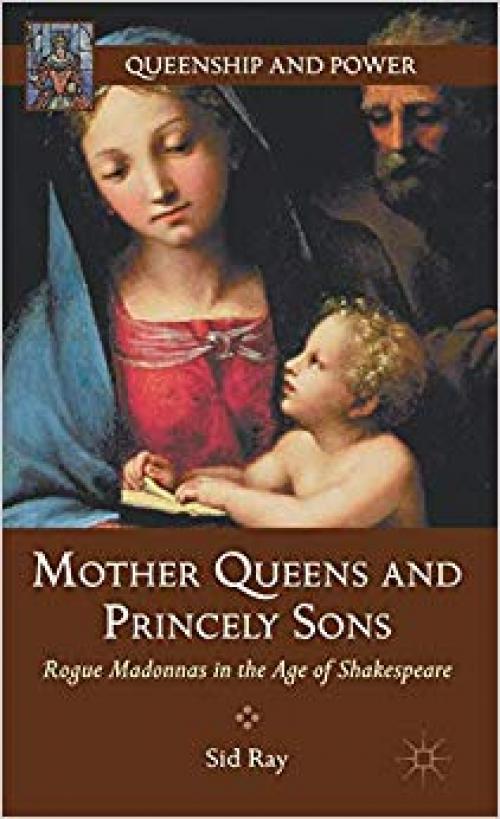 Mother Queens and Princely Sons: Rogue Madonnas in the Age of Shakespeare (Queenship and Power) - 1137003790