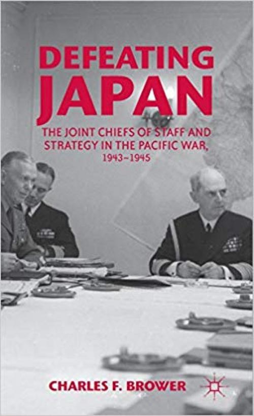 Defeating Japan: The Joint Chiefs of Staff and Strategy in the Pacific War, 1943–1945 - 1137025212