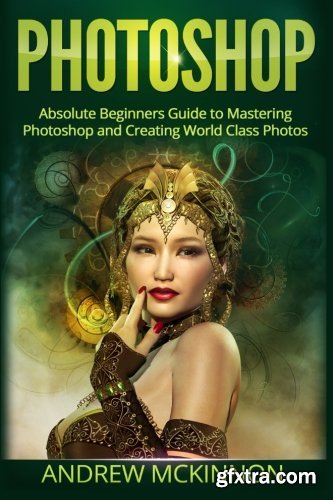 PHOTOSHOP: Absolute Beginners Guide To Mastering Photoshop And Creating World Class Photos