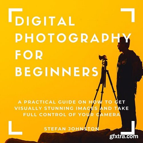 Digital Photography for Beginners: A Practical Guide on How to Get Visually Stunning Images and Take Full Control of Your Camera