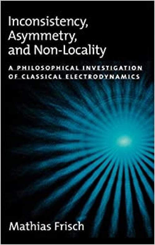  Inconsistency, Asymmetry, and Non-Locality: A Philosophical Investigation of Classical Electrodynamics (Oxford Studies in Philosophy of Science) 