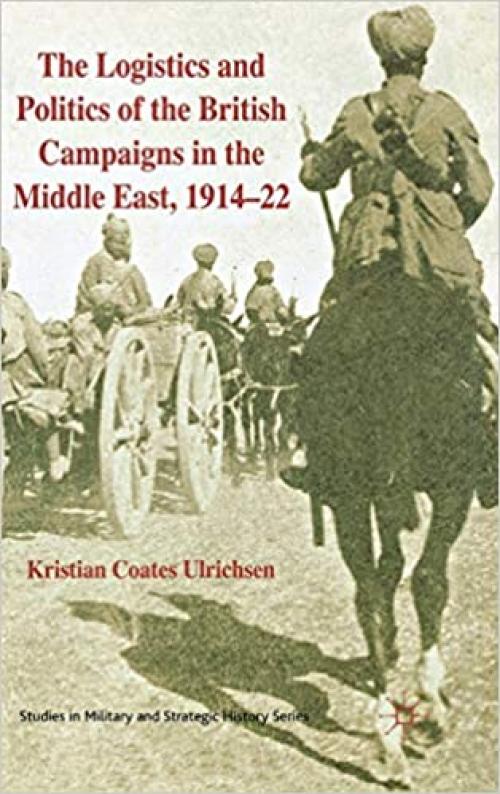  The Logistics and Politics of the British Campaigns in the Middle East, 1914-22 (Studies in Military and Strategic History) 