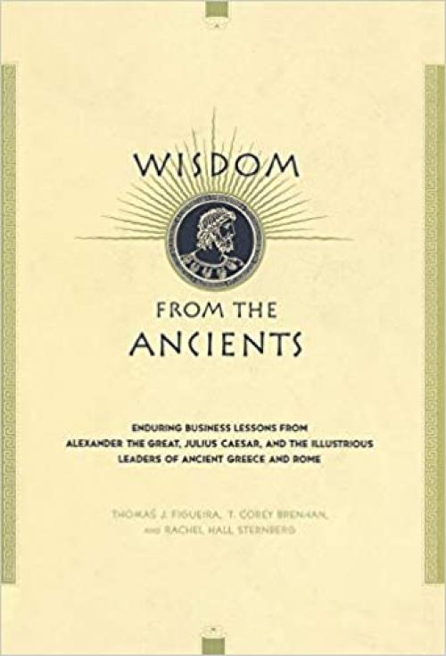  Wisdom From The Ancients: Enduring Business Lessons From Alexander The Great, Julius Caesar, And The Illustrious Leaders Of Ancient Greece And Rome 