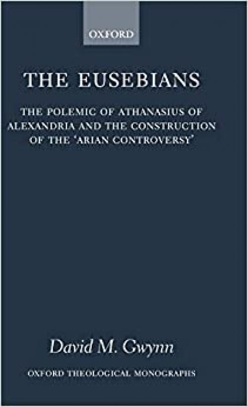  The Eusebians: The Polemic of Athanasius of Alexandria and the Construction of the `Arian Controversy' (Oxford Theology and Religion Monographs) 
