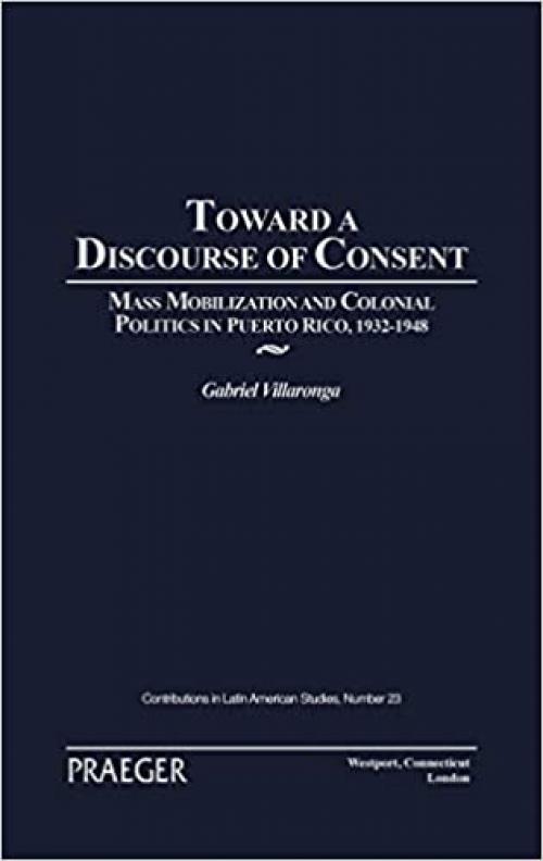  Toward a Discourse of Consent: Mass Mobilization and Colonial Politics in Puerto Rico, 1932-1948 (Contributions in Latin American Studies) 