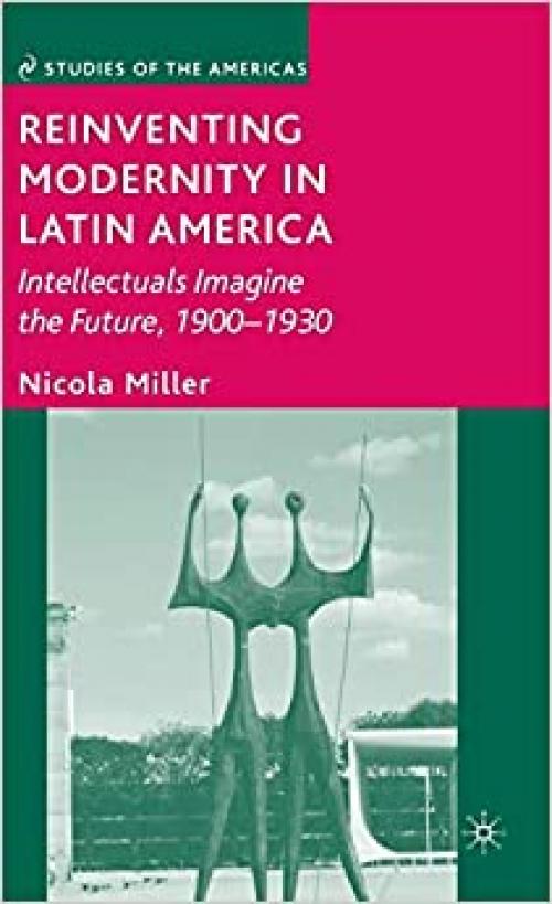 Reinventing Modernity in Latin America: Intellectuals Imagine the Future, 1900-1930 (Studies of the Americas) 