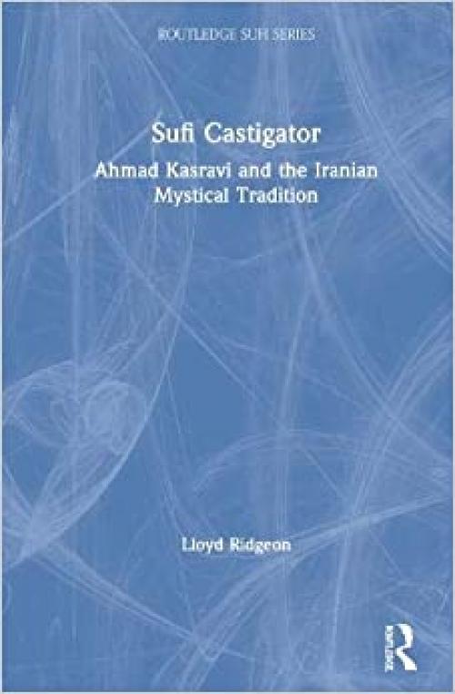  Sufi Castigator: Ahmad Kasravi and the Iranian Mystical Tradition (Routledge Sufi Series) 