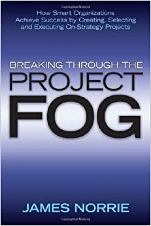  Breaking Through the Project Fog: How Smart Organizations Achieve Success by Creating, Selecting and Executing On-Strategy Projects 