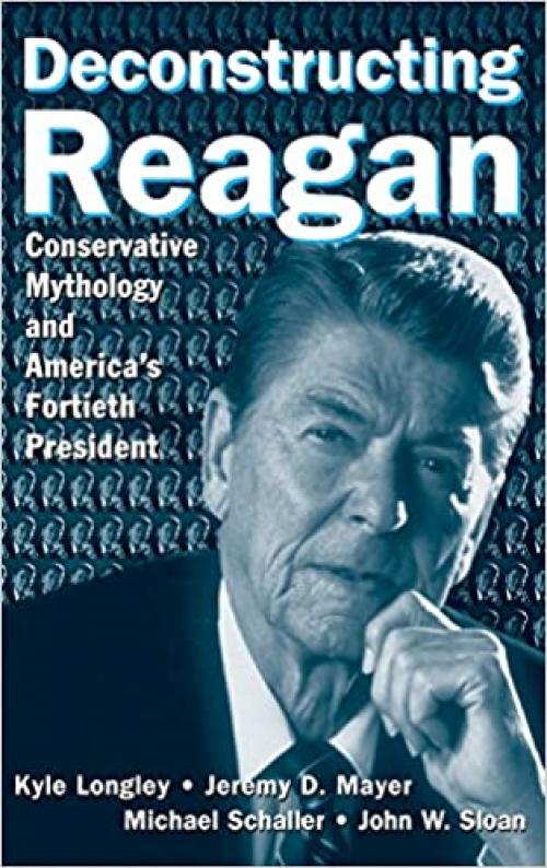  Deconstructing Reagan: Conservative Mythology and America's Fortieth President: Conservative Mythology and America's Fortieth President 