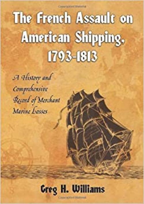  The French Assault on American Shipping, 1793-1813: A History and Comprehensive Record of Merchant Marine Losses 