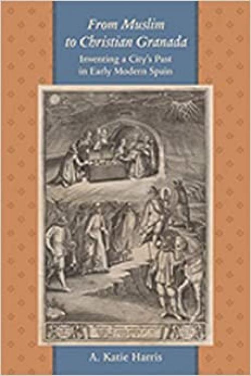  From Muslim to Christian Granada: Inventing a City's Past in Early Modern Spain (The Johns Hopkins University Studies in Historical and Political Science) 