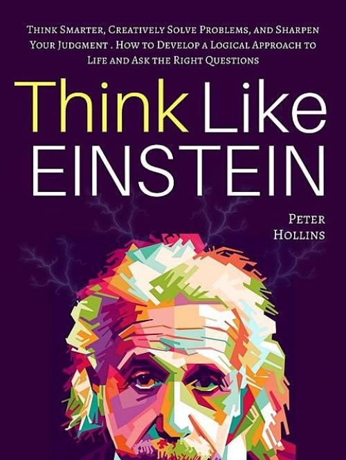 Think Like Einstein: Think Smarter, Creatively Solve Problems, and Sharpen Your Judgment. How to Develop a Logical Approach to Life and Ask the Right Questions - Peter Hollins