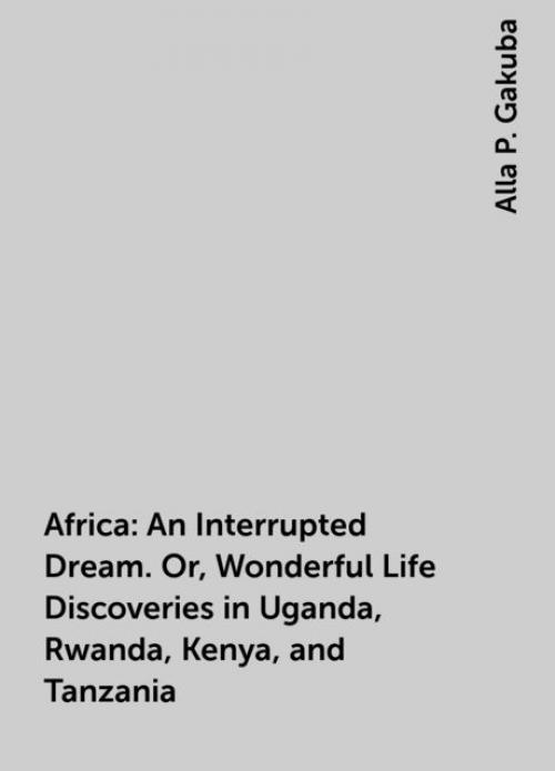 Africa: An Interrupted Dream. Or, Wonderful Life Discoveries in Uganda, Rwanda, Kenya, and Tanzania - Alla P. Gakuba