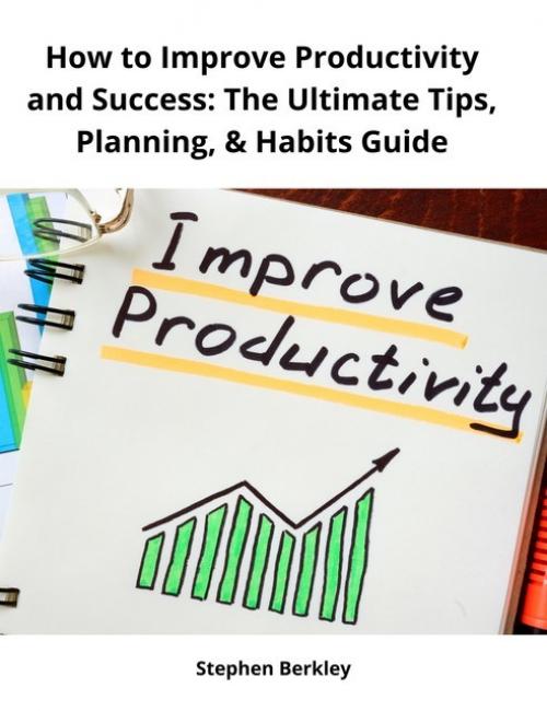 How to Improve Productivity and Success: The Ultimate Tips, Planning, & Habits Guide - Stephen Berkley