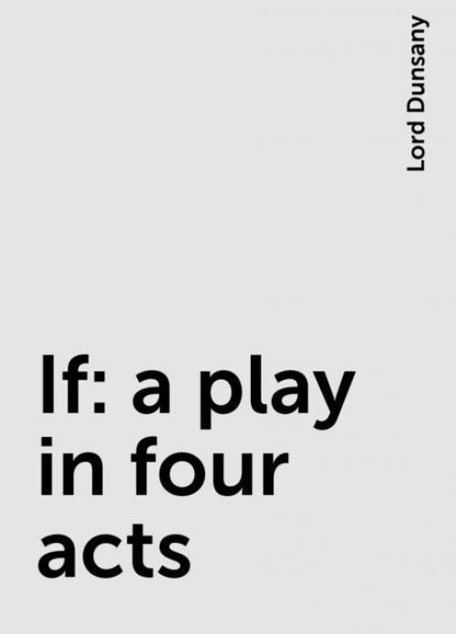 If: a play in four acts - Lord Dunsany