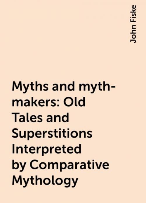 Myths and myth-makers: Old Tales and Superstitions Interpreted by Comparative Mythology - John Fiske