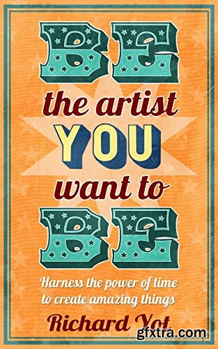 Be The Artist You Want To Be: Harness The Power Of Time To Create Amazing Things