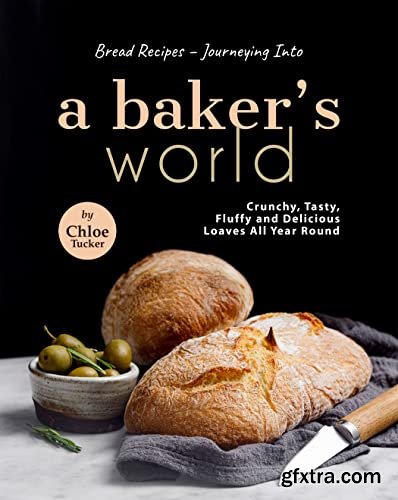 Bread Recipes – Journeying into A Baker\'s World: Crunchy, Tasty, Fluffy and Delicious Loaves All Year Round