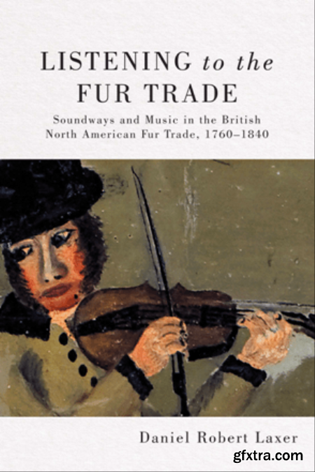 Listening to the Fur Trade  Soundways and Music in the British North American Fur Trade, 1760–1840