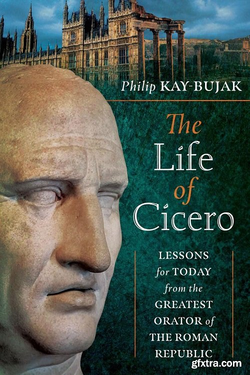 The Life of Cicero: Lessons for Today from the Greatest Orator of the Roman Republic