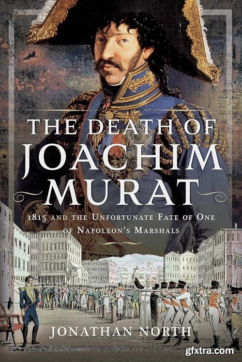 The Death of Joachim Murat: 1815 and the Unfortunate Fate of One of Napoleon\'s Marshals