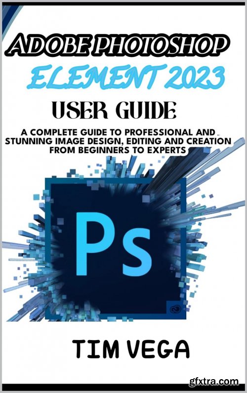 Adobe Photoshop Element 2023 User Guide: a Complete Guide to Professional and Stunning Image Design