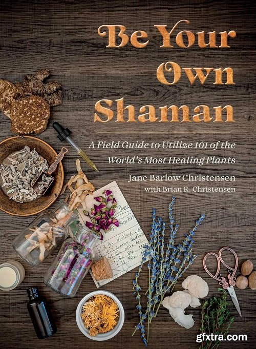 Be Your Own Shaman: A Field Guide to Utilize 101 of the World\'s Most Healing Plants