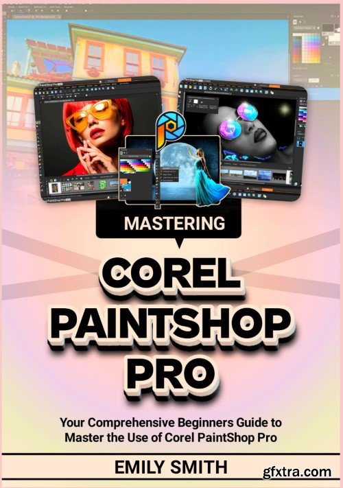 MASTERING COREL PAINTSHOP PRO: Your Comprehensive Beginners Guide to Master the Use of Corel PaintShop Pro