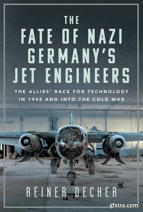 The Fate of Nazi Germany’s Jet Engineers: The Allies\' Race for Technology in 1945 and into the Cold War