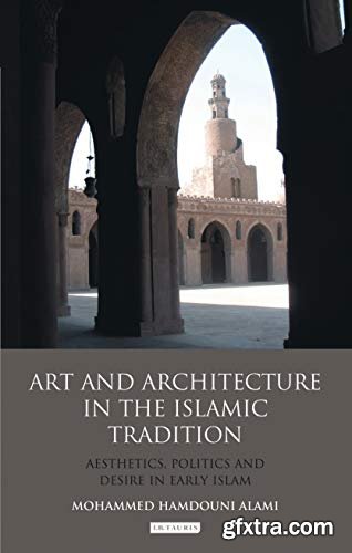 Art and Architecture in the Islamic Tradition: Aesthetics, Politics and Desire in Early Islam