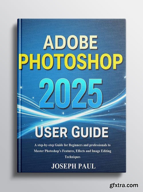 Adobe Photoshop 2025 User Guide: A Step-by-Step Guide to Master Photoshop\'s Features, Effects and Image Editing Techniques
